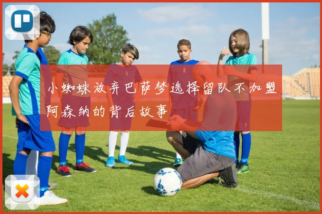 小蜘蛛放弃巴萨梦选择留队不加盟阿森纳的背后故事