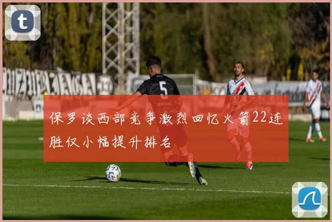 保罗谈西部竞争激烈回忆火箭22连胜仅小幅提升排名
