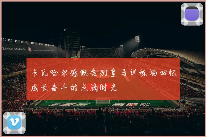 卡瓦哈尔感慨告别皇马训练场回忆成长奋斗的点滴时光