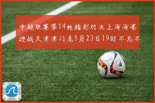 中超联赛第14轮精彩对决上海海港迎战天津津门虎5月23日19时不见不散