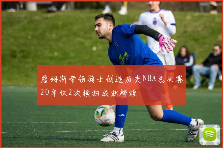 詹姆斯带领骑士创造历史NBA总决赛20年仅2次横扫成就辉煌