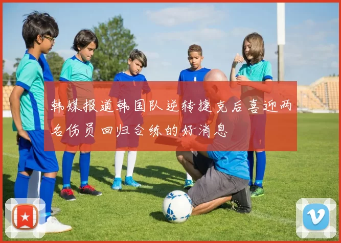 韩媒报道韩国队逆转捷克后喜迎两名伤员回归合练的好消息
