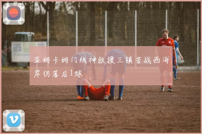亚姆卡姆门线神救援三镇苦战西海岸仍落后1球