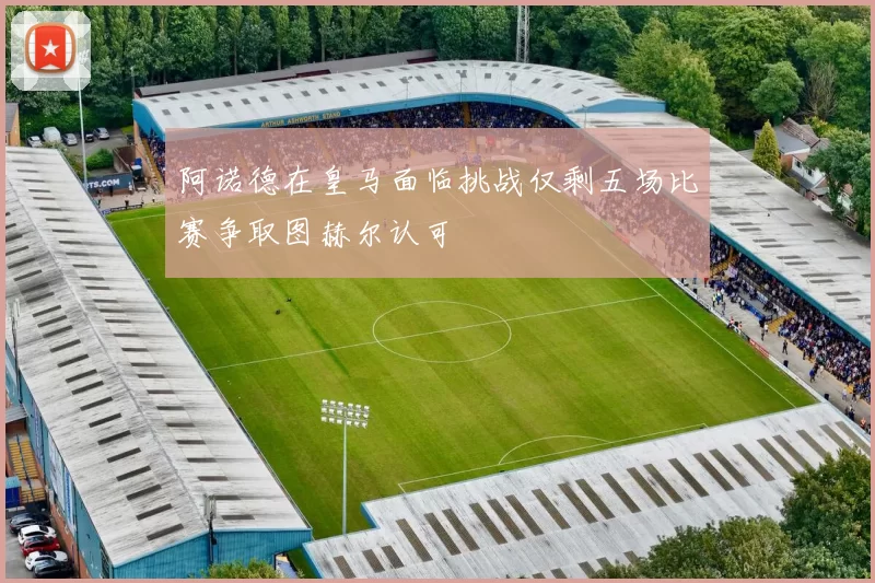 阿诺德在皇马面临挑战仅剩五场比赛争取图赫尔认可