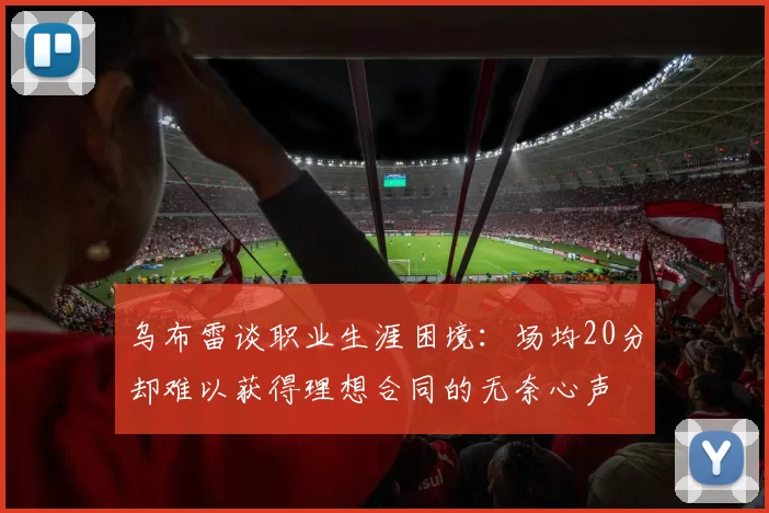 乌布雷谈职业生涯困境：场均20分却难以获得理想合同的无奈心声