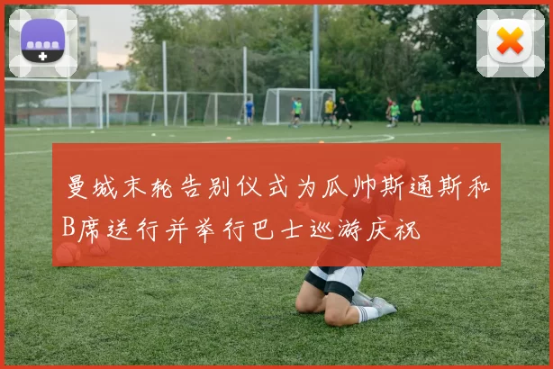 曼城末轮告别仪式为瓜帅斯通斯和B席送行并举行巴士巡游庆祝