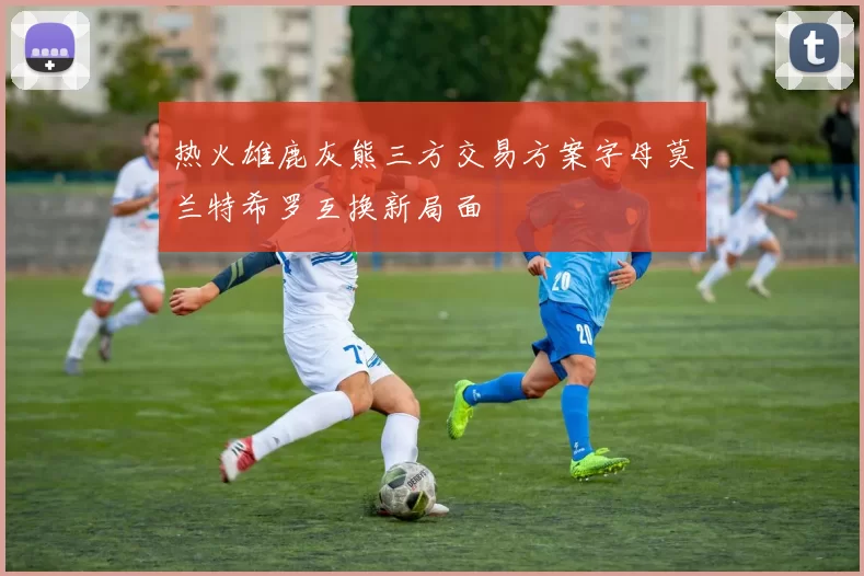 热火雄鹿灰熊三方交易方案字母莫兰特希罗互换新局面