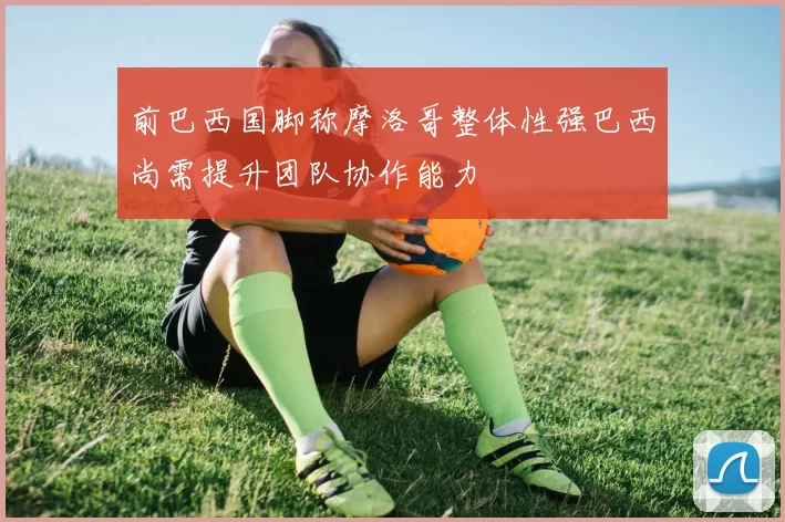 前巴西国脚称摩洛哥整体性强巴西尚需提升团队协作能力