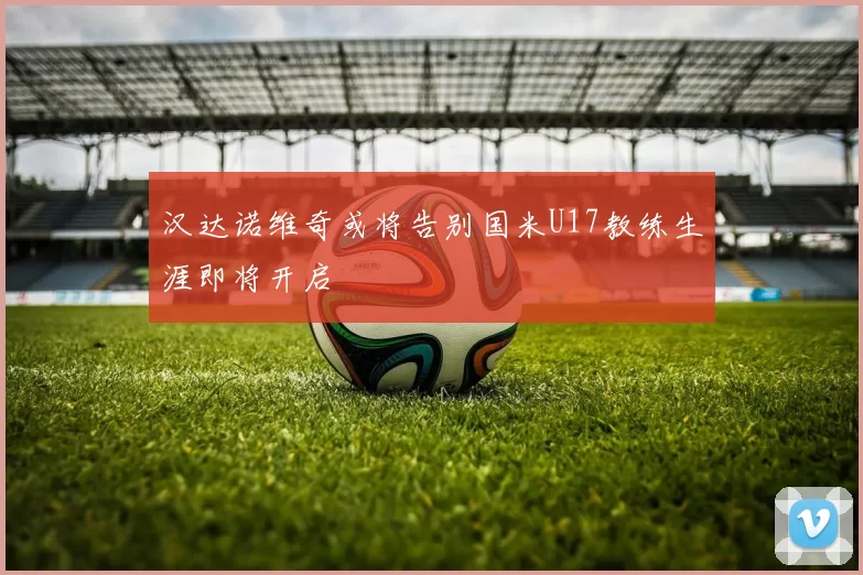 汉达诺维奇或将告别国米U17教练生涯即将开启