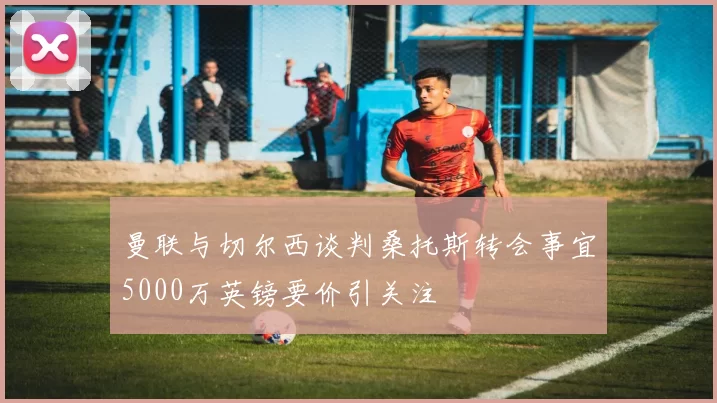 曼联与切尔西谈判桑托斯转会事宜5000万英镑要价引关注