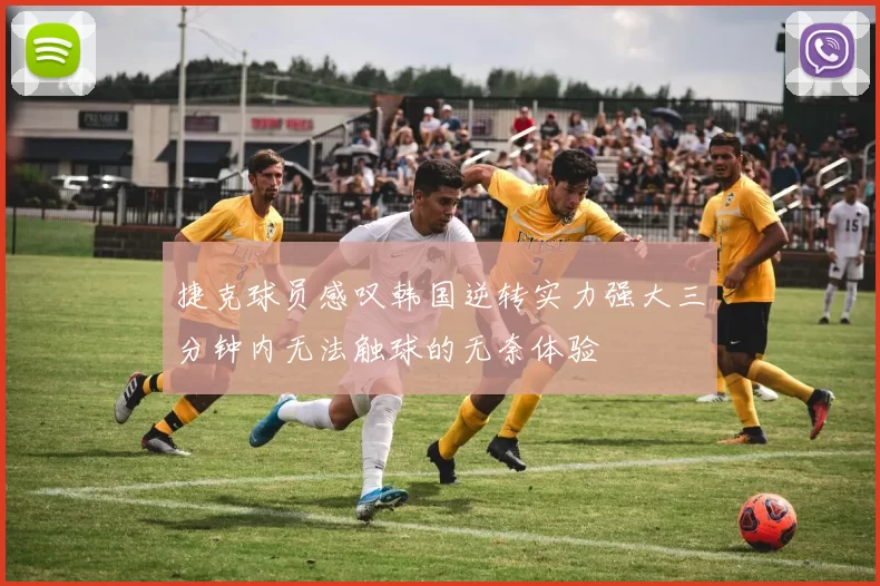 捷克球员感叹韩国逆转实力强大三分钟内无法触球的无奈体验