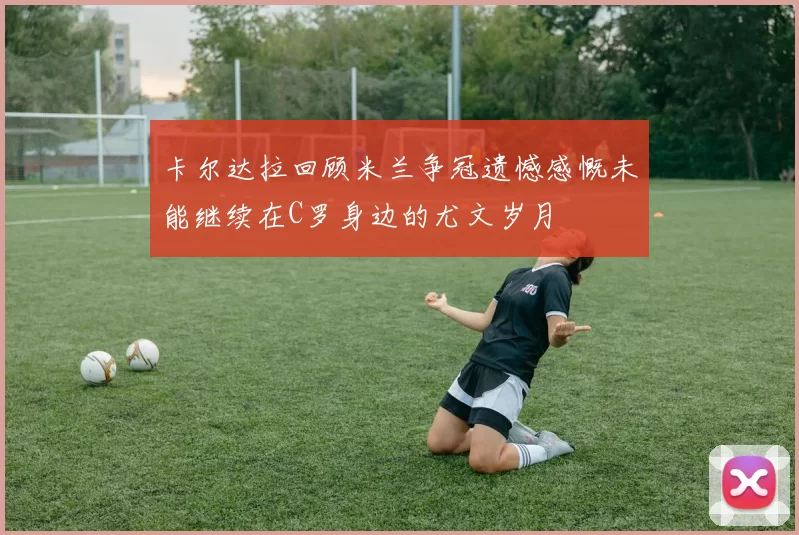 卡尔达拉回顾米兰争冠遗憾感慨未能继续在C罗身边的尤文岁月