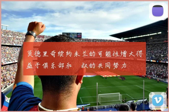 莫德里奇续约米兰的可能性增大得益于俱乐部和囧叔的共同努力