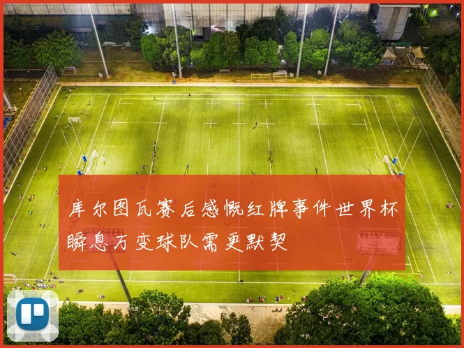 库尔图瓦赛后感慨红牌事件世界杯瞬息万变球队需更默契