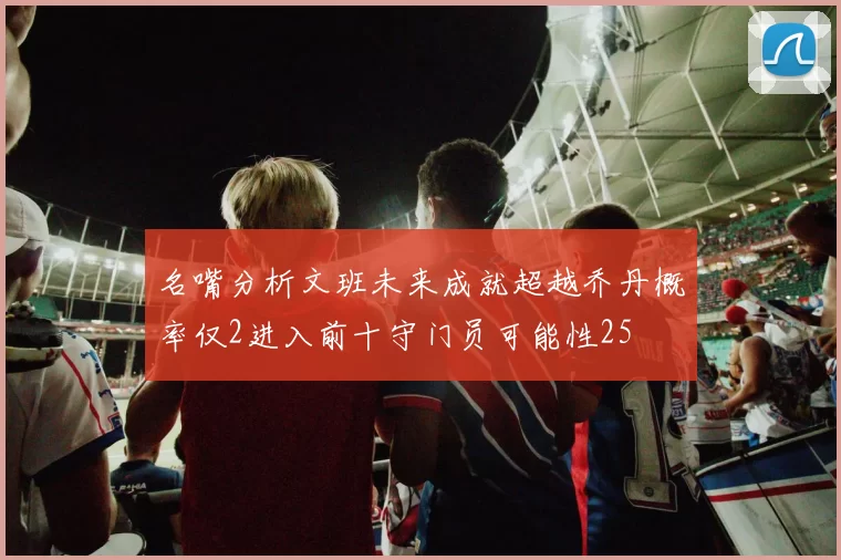 名嘴分析文班未来成就超越乔丹概率仅2进入前十守门员可能性25